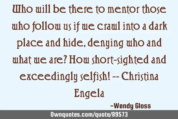 Who will be there to mentor those who follow us if we crawl into a dark place and hide, denying who