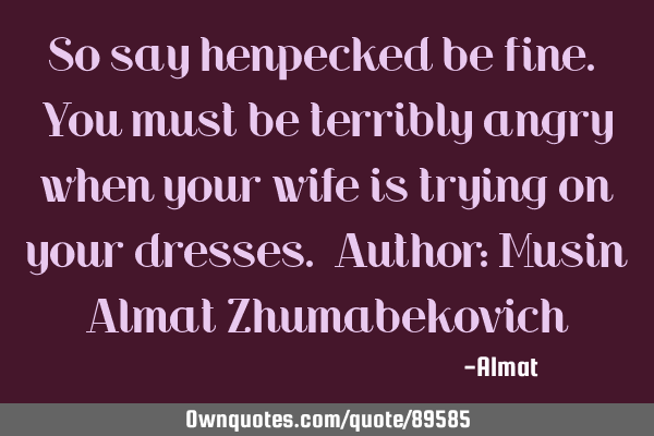 So say henpecked be fine. You must be terribly angry when your wife is trying on your dresses. A