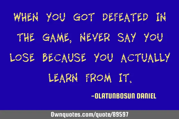 When you got defeated in the game,never say you lose because you actually learn from