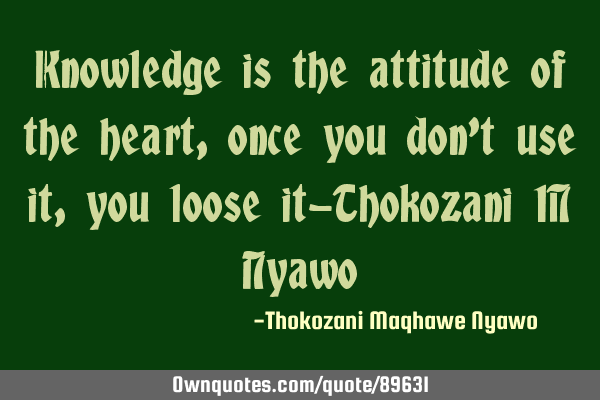 Knowledge is the attitude of the heart, once you don
