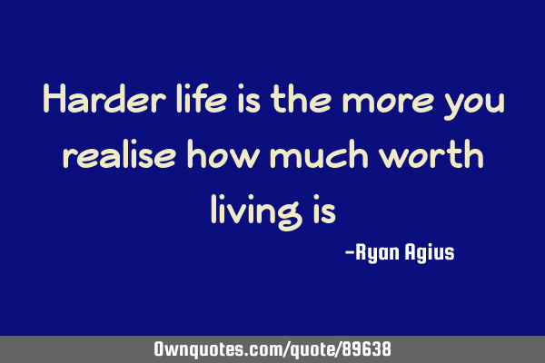 Harder life is the more you realise how much worth living