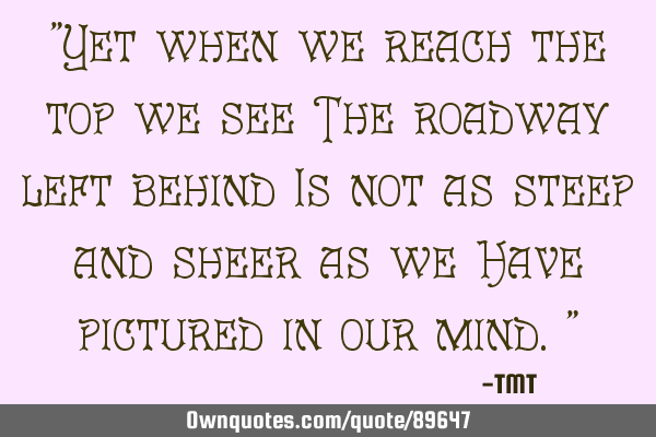"Yet when we reach the top we see The roadway left behind Is not as steep and sheer as we Have