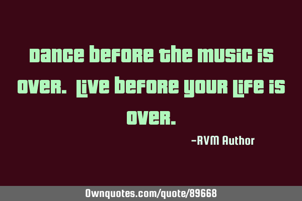 Dance before the music is over. Live before your Life is