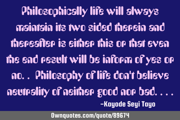 Philosophically life will always maintain its two sided therein and thereafter is either this or
