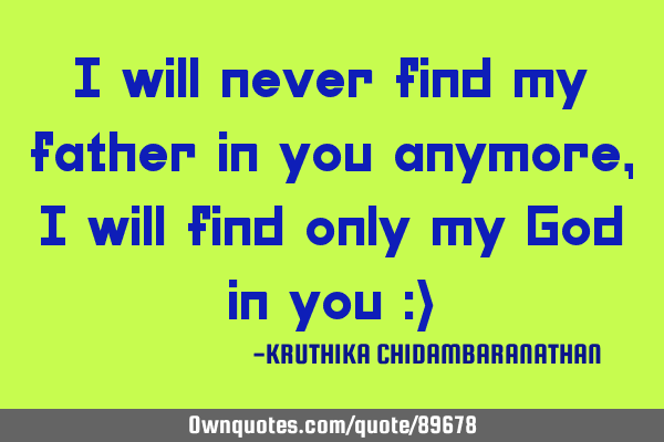 I will never find my father in you anymore,I will find only my God in you :)