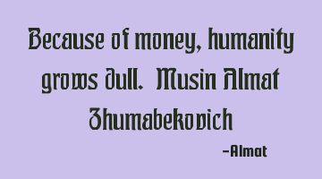 Because of money, humanity grows dull. Musin Almat Zhumabekovich