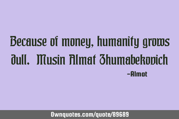Because of money, humanity grows dull. Musin Almat Z