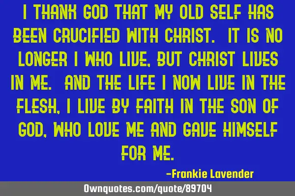 I thank God that my old self has been crucified with Christ. It is no longer I who live, but Christ