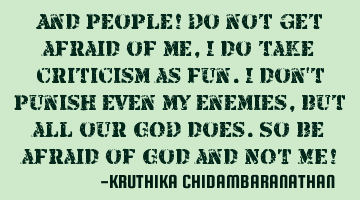 And people! Do not get afraid of me,I do take criticism as fun.I don't punish even my enemies,but