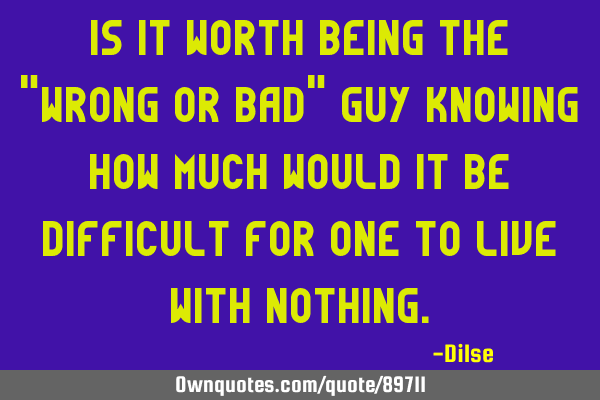 Is it worth being the "wrong or bad" guy knowing how much would it be difficult for one to live