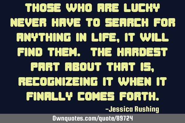 Those who are lucky never have to search for anything in life, it will find them. The hardest part