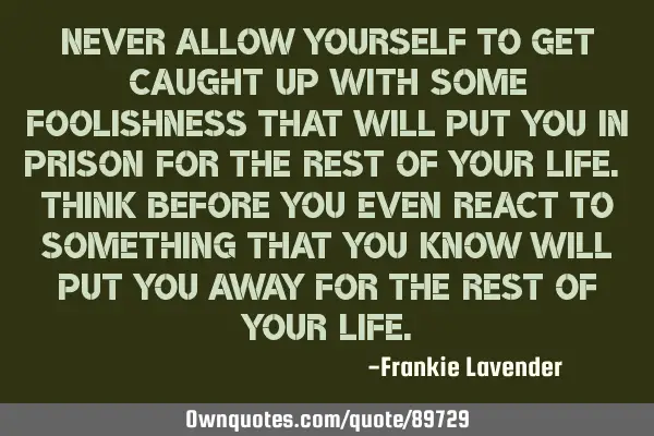 Never allow yourself to get caught up with some foolishness that will put you in prison for the