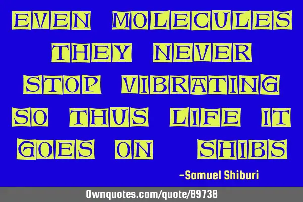 Even molecules they never stop vibrating, so thus life it goes on.-SHIBS