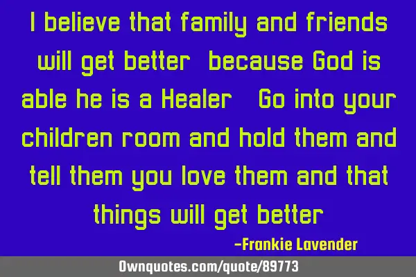 I believe that family and friends will get better, because God is able he is a Healer. Go into your