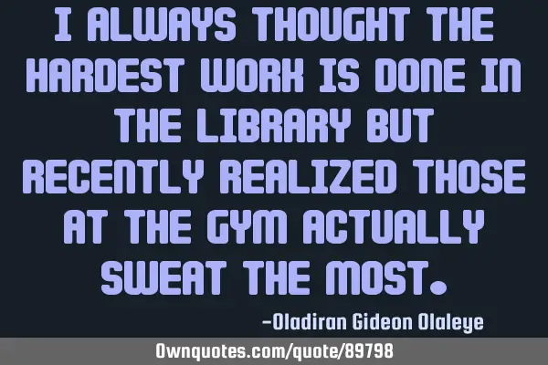 I always thought the hardest work is done in the library but recently realized those at the gym