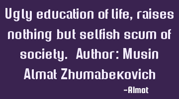 Ugly education of life, raises nothing but selfish scum of society. Author: Musin Almat Z