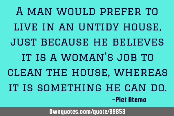 A man would prefer to live in an untidy house, just because he believes it is a woman