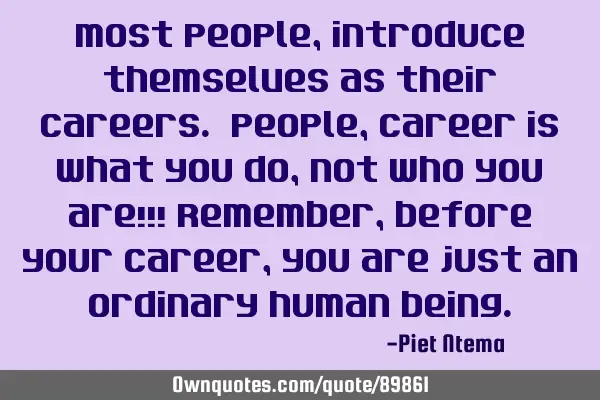 Most people, introduce themselves as their careers. People, career is what you do, not who you are!!