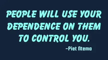 People will use your dependence on them to control you.
