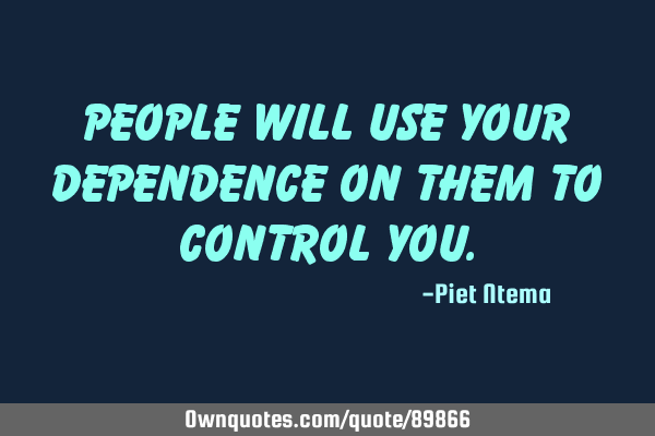 People will use your dependence on them to control