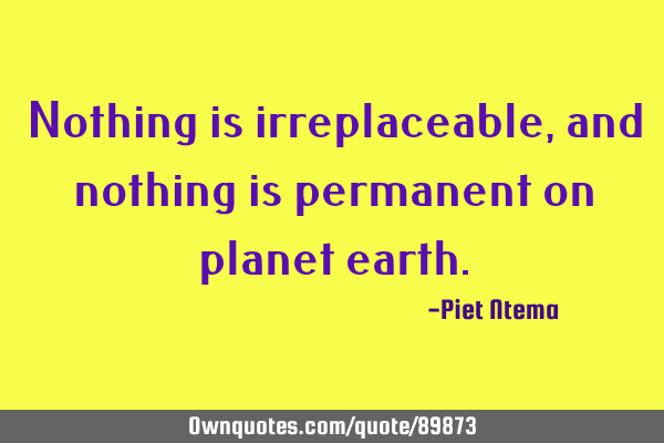 Nothing is irreplaceable, and nothing is permanent on planet