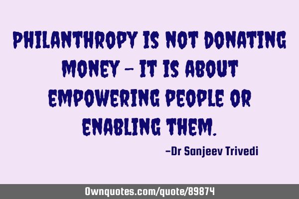 Philanthropy is not donating money - it is about empowering people or enabling