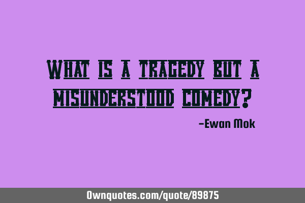 What is a tragedy but a misunderstood comedy?