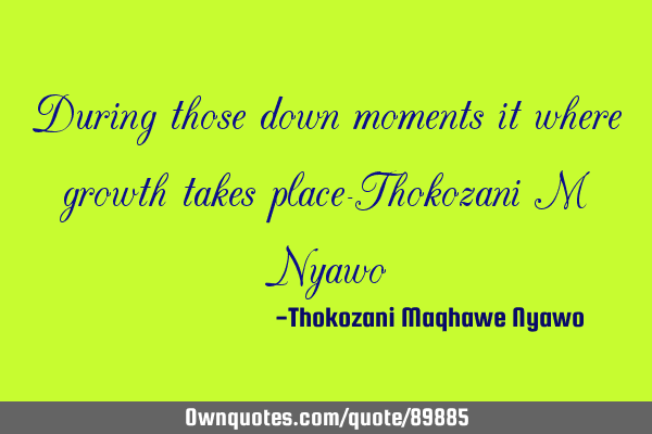 During those down moments it where growth takes place-Thokozani M N