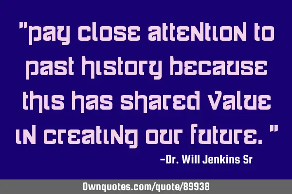 "pay close attention to past history because this has shared value in creating our future."