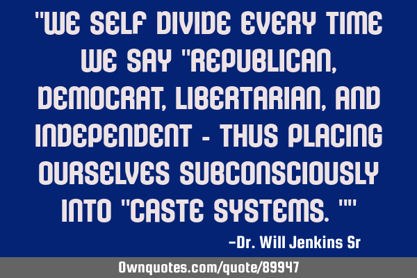 "We self divide every time we say "Republican, Democrat, libertarian, and independent - thus