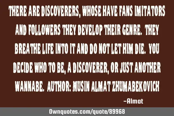 There are discoverers, whose have fans imitators and followers they develop their genre. They