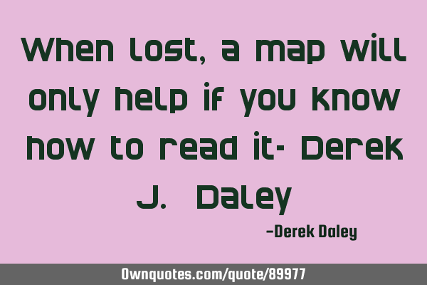 When lost, a map will only help if you know how to read it- Derek J. D