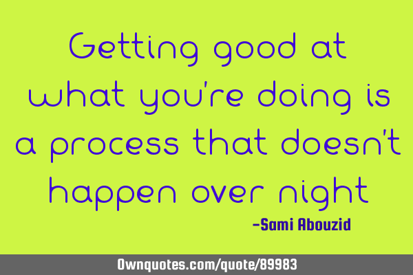 Getting good at what you’re doing is a process that doesn’t happen over