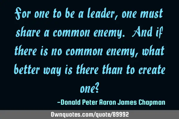 For one to be a leader, one must share a common enemy. And if there is no common enemy, what better