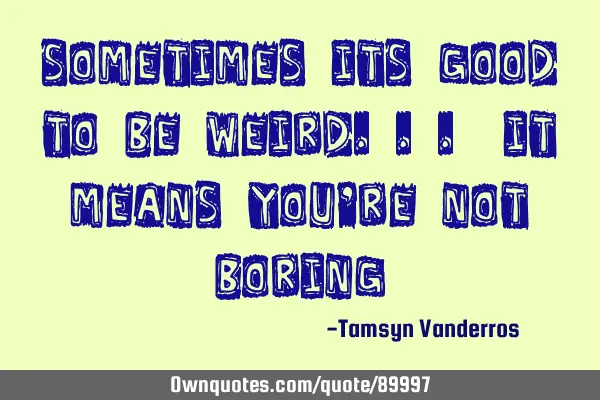 Sometimes its good to be weird... it means you