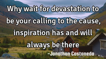 why wait for devastation to be your calling to the cause, inspiration has and will always be