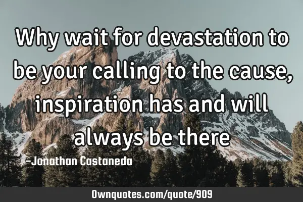 Why wait for devastation to be your calling to the cause, inspiration has and will always be