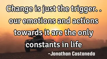 change is just the trigger.. our emotions and actions towards it are the only constants in