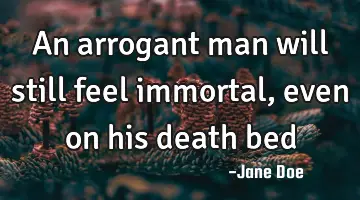 An arrogant man will still feel immortal, even on his death