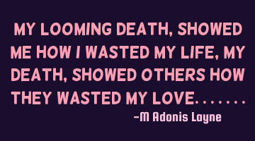 My looming death, showed me how I wasted my life, my death, showed others how they wasted my