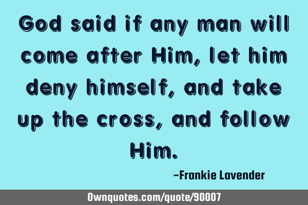 God said if any man will come after Him, let him deny himself, and take up the cross, and follow H