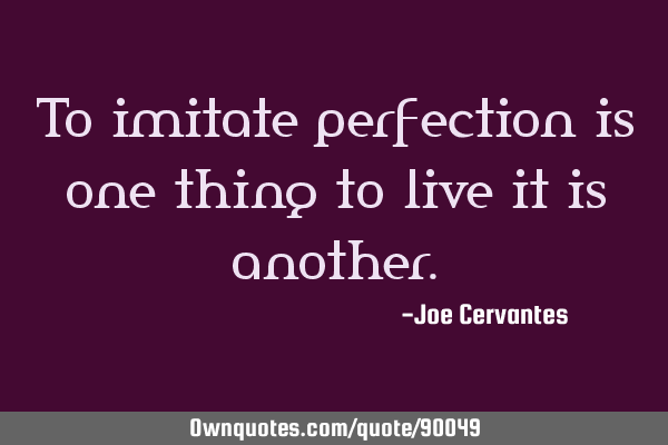 To imitate perfection is one thing to live it is