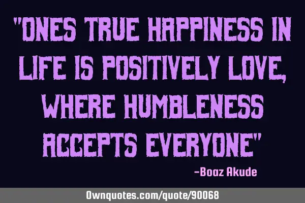 "Ones true happiness in life is positively love, where humbleness accepts everyone"