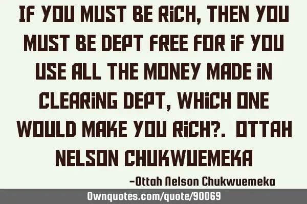 If you must be rich, then you must be dept free for if you use all the money made in clearing dept,