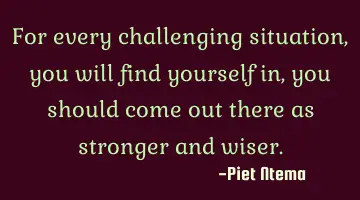 For every challenging situation, you will find yourself in, you should come out there as stronger