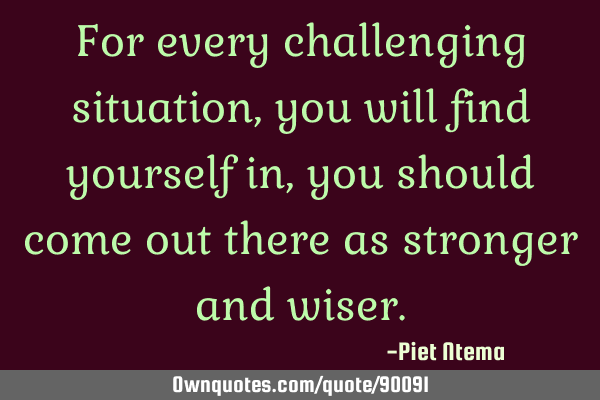 For every challenging situation, you will find yourself in, you should come out there as stronger