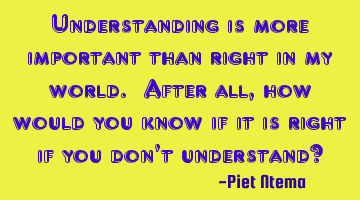 Understanding is more important than right in my world. After all, how would you know if it is