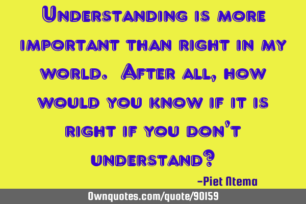 Understanding is more important than right in my world. After all, how would you know if it is