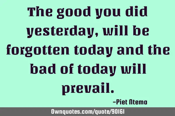 The good you did yesterday, will be forgotten today and the bad of today will