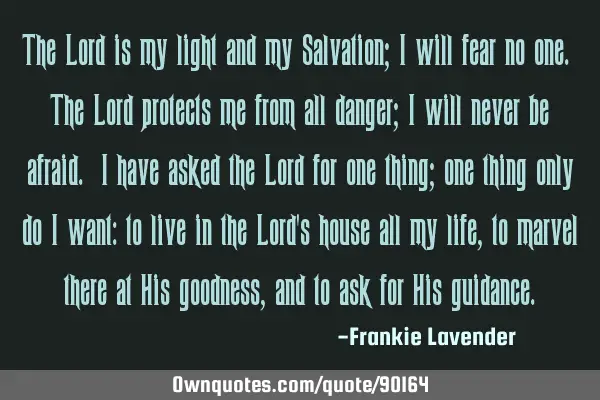 The Lord is my light and my Salvation; I will fear no one. The Lord protects me from all danger; I